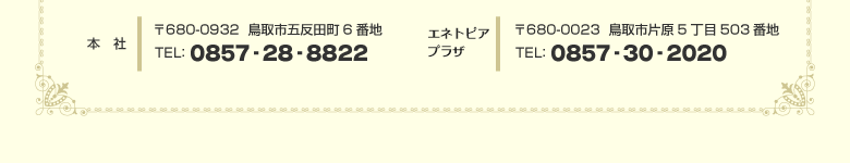 本社：〒680-0932　鳥取市五反田町6番地　TEL：0857-28-8822　エネトピアプラザ：〒680-0023　鳥取市片原5丁目503番地　TEL：0857-30-2020
